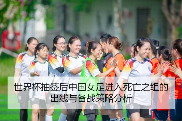 世界杯抽签后中国女足进入死亡之组的出线与备战策略分析