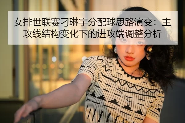 女排世联赛刁琳宇分配球思路演变：主攻线结构变化下的进攻端调整分析